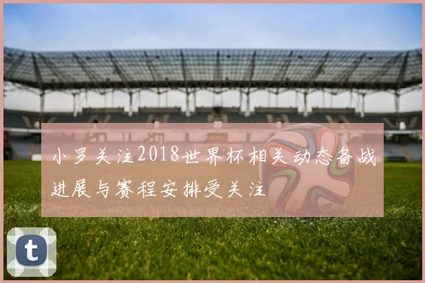 小罗关注2018世界杯相关动态备战进展与赛程安排受关注