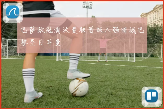 巴萨欧冠淘汰曼联晋级八强将战巴黎圣日耳曼