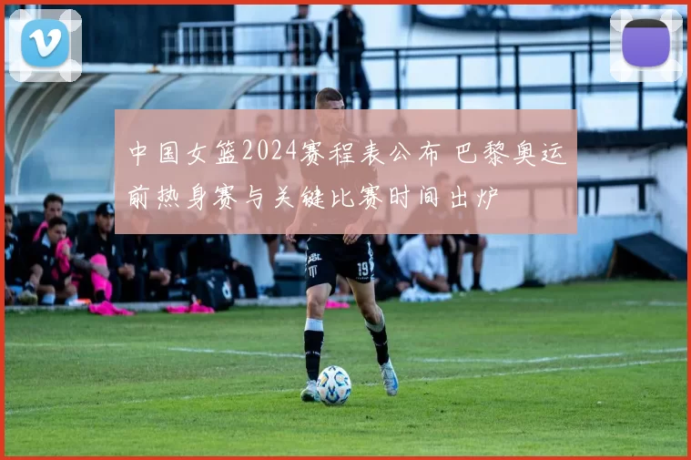 中国女篮2024赛程表公布 巴黎奥运前热身赛与关键比赛时间出炉