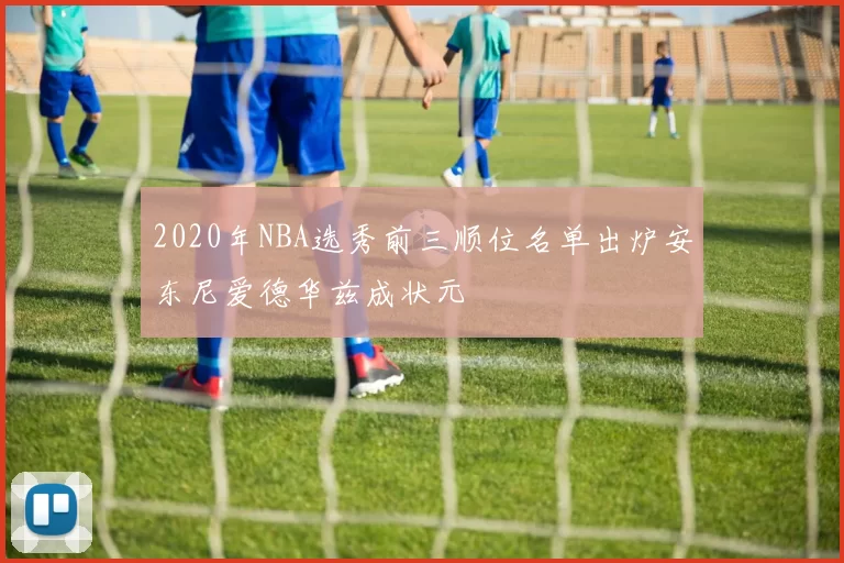 2020年NBA选秀前三顺位名单出炉安东尼爱德华兹成状元
