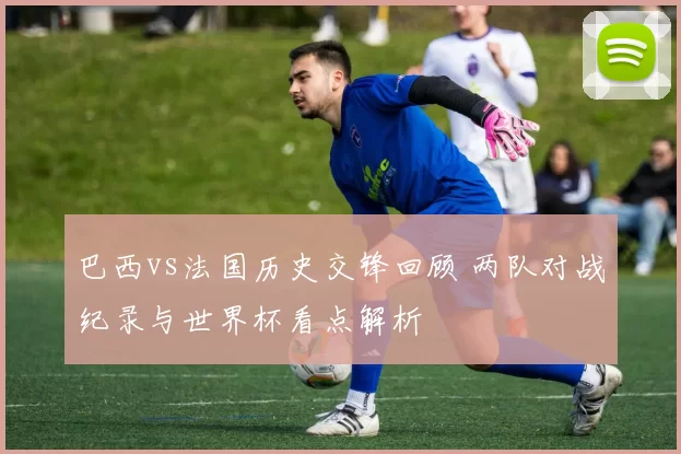 巴西vs法国历史交锋回顾 两队对战纪录与世界杯看点解析