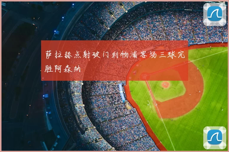 萨拉赫点射破门利物浦客场三球完胜阿森纳