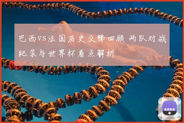 巴西vs法国历史交锋回顾 两队对战纪录与世界杯看点解析