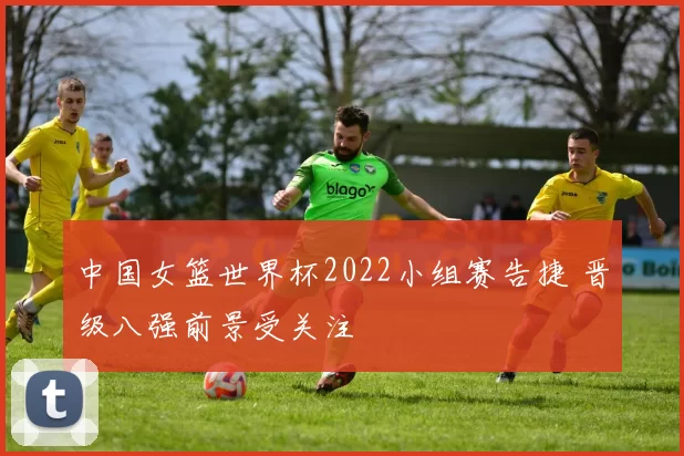 中国女篮世界杯2022小组赛告捷 晋级八强前景受关注