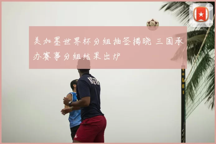 美加墨世界杯分组抽签揭晓 三国承办赛事分组结果出炉