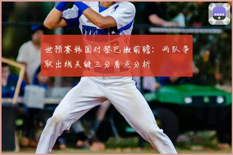 世预赛韩国对黎巴嫩前瞻：两队争取出线关键三分看点分析
