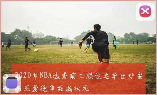 2020年NBA选秀前三顺位名单出炉安东尼爱德华兹成状元