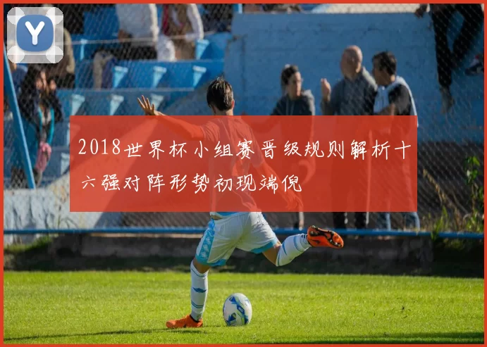 2018世界杯小组赛晋级规则解析十六强对阵形势初现端倪