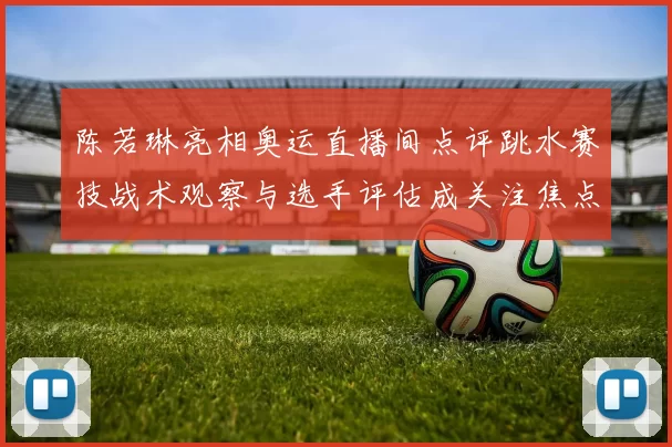陈若琳亮相奥运直播间点评跳水赛技战术观察与选手评估成关注焦点