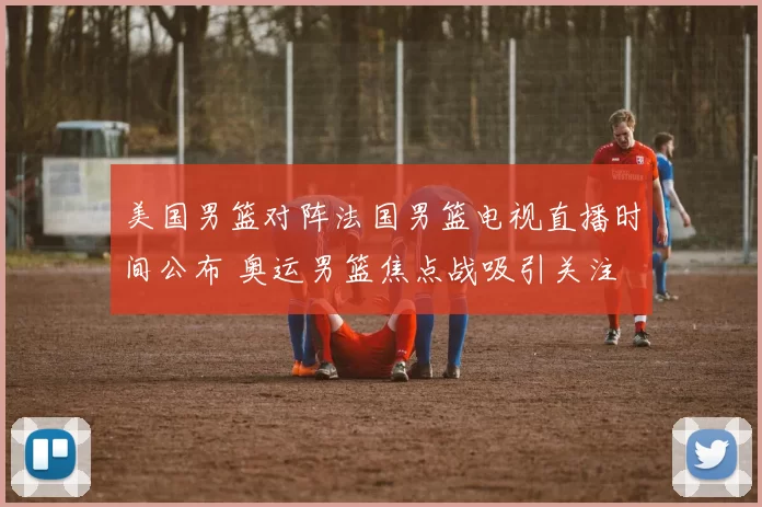 美国男篮对阵法国男篮电视直播时间公布 奥运男篮焦点战吸引关注