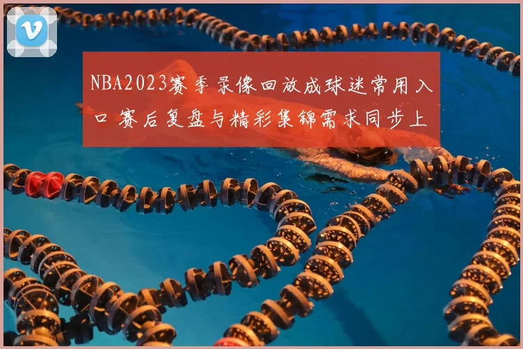 NBA2023赛季录像回放成球迷常用入口 赛后复盘与精彩集锦需求同步上升