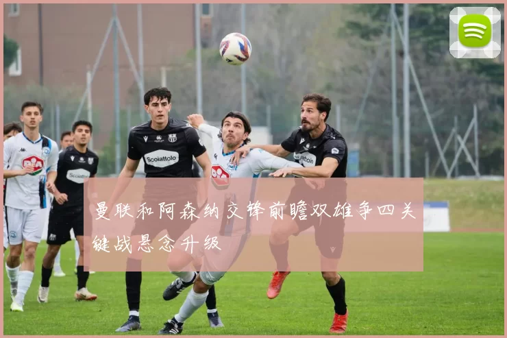 曼联和阿森纳交锋前瞻双雄争四关键战悬念升级