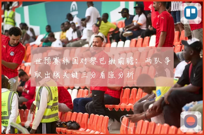 世预赛韩国对黎巴嫩前瞻：两队争取出线关键三分看点分析