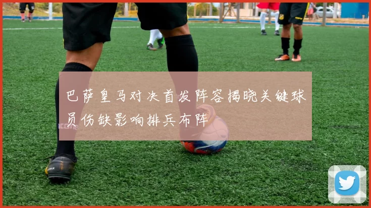 巴萨皇马对决首发阵容揭晓关键球员伤缺影响排兵布阵