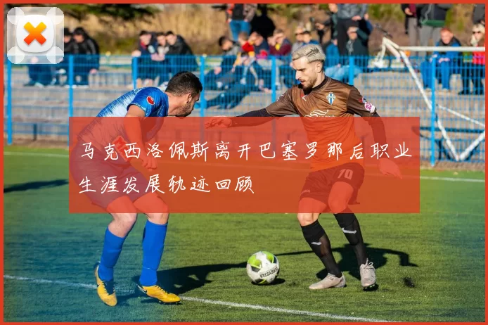 马克西洛佩斯离开巴塞罗那后职业生涯发展轨迹回顾