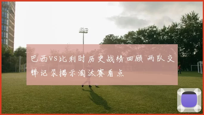 巴西vs比利时历史战绩回顾 两队交锋记录揭示淘汰赛看点