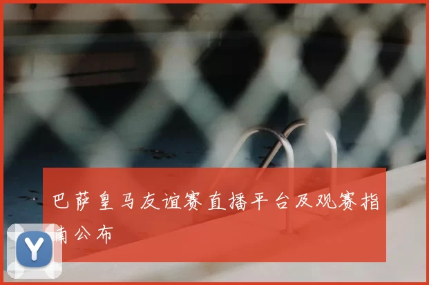 巴萨皇马友谊赛直播平台及观赛指南公布