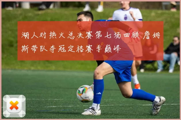湖人对热火总决赛第七场回顾 詹姆斯带队夺冠定格赛季巅峰