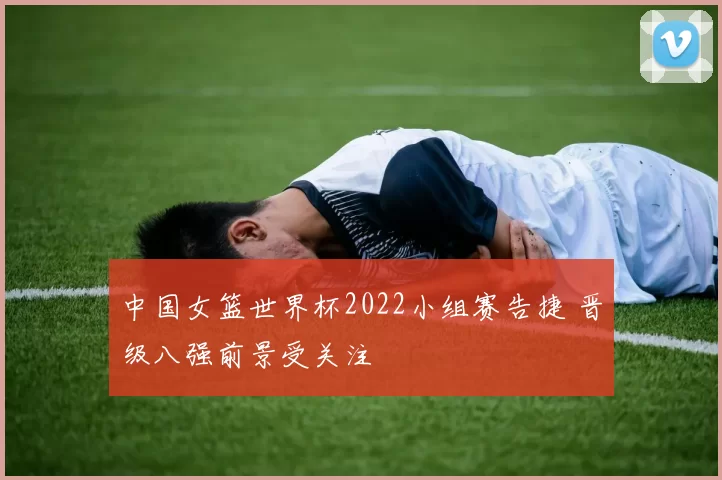 中国女篮世界杯2022小组赛告捷 晋级八强前景受关注