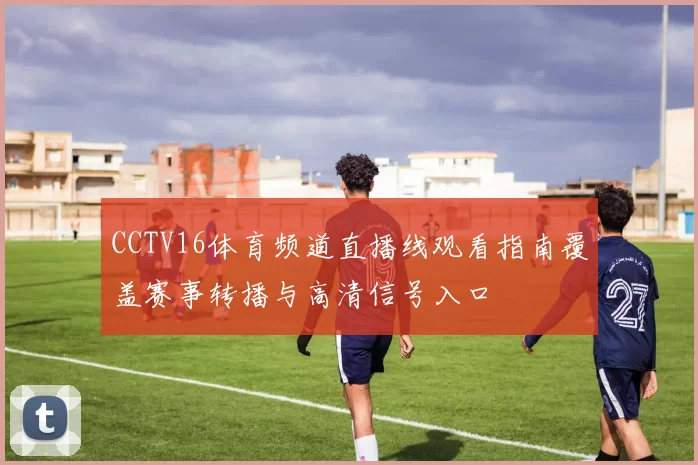 CCTV16体育频道直播线观看指南覆盖赛事转播与高清信号入口
