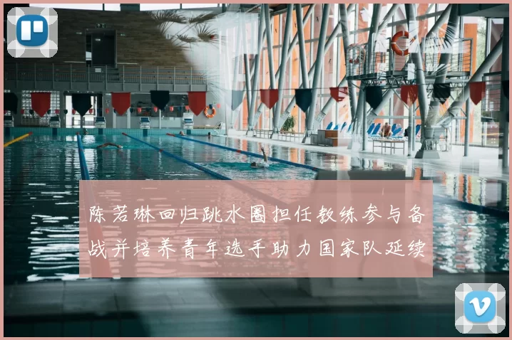 陈若琳回归跳水圈担任教练参与备战并培养青年选手助力国家队延续优势
