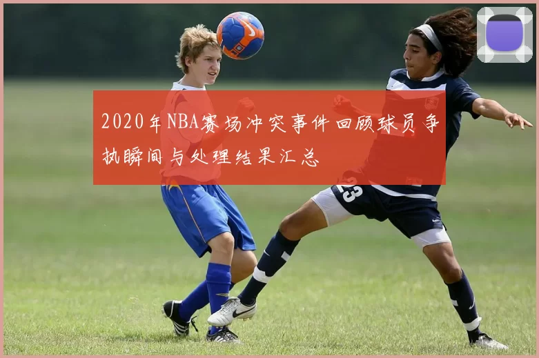 2020年NBA赛场冲突事件回顾球员争执瞬间与处理结果汇总