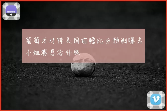 葡萄牙对阵美国前瞻比分预测曝光小组赛悬念升级