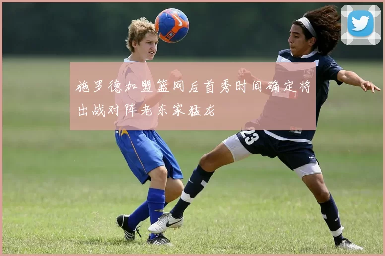 施罗德加盟篮网后首秀时间确定将出战对阵老东家猛龙