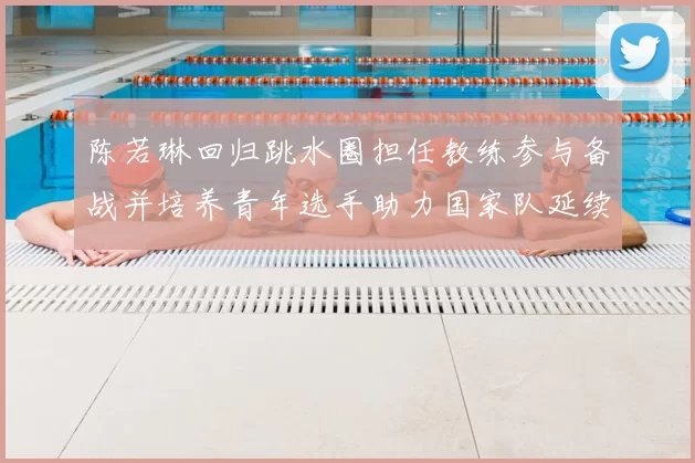 陈若琳回归跳水圈担任教练参与备战并培养青年选手助力国家队延续优势