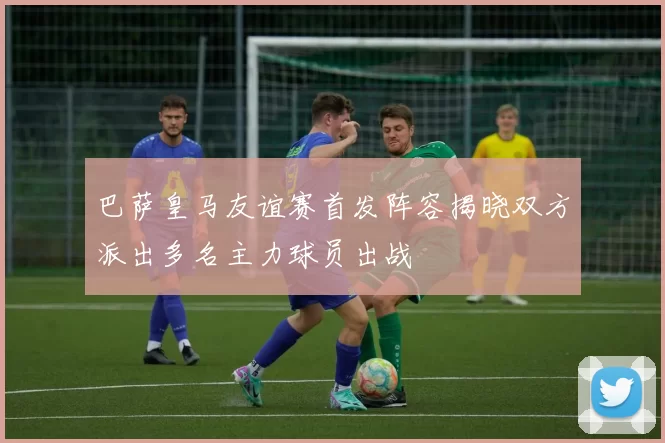 巴萨皇马友谊赛首发阵容揭晓双方派出多名主力球员出战